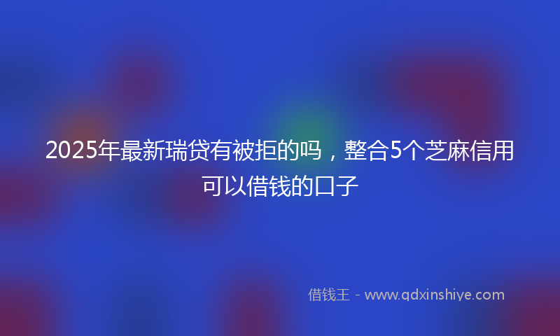 2025年最新瑞贷有被拒的吗，整合5个芝麻信用可以借钱的口子