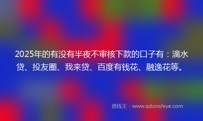 2025年的有没有半夜不审核下款的口子有：滴水贷、投友圈、我来贷、百度有钱花、融逸花等。
