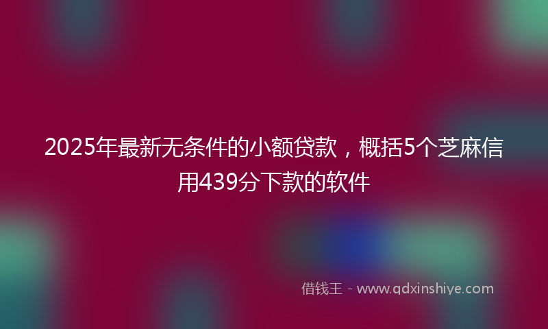 2025年最新无条件的小额贷款，概括5个芝麻信用439分下款的软件