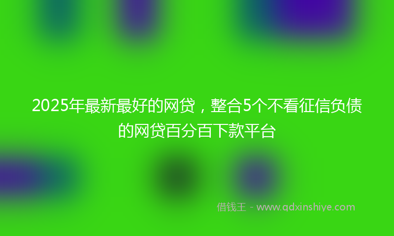 2025年最新最好的网贷，整合5个不看征信负债的网贷百分百下款平台