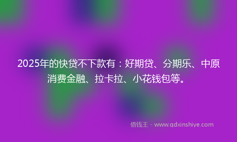 2025年的快贷不下款有：好期贷、分期乐、中原消费金融、拉卡拉、小花钱包等。