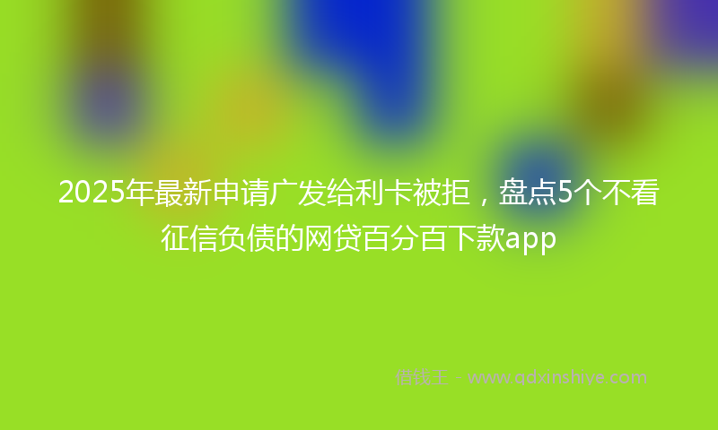 2025年最新申请广发给利卡被拒，盘点5个不看征信负债的网贷百分百下款app