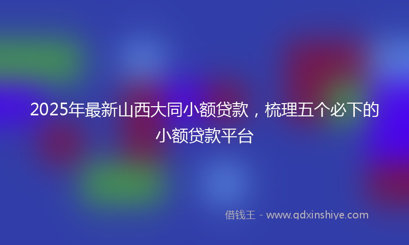 2025年最新山西大同小额贷款，梳理五个必下的小额贷款平台