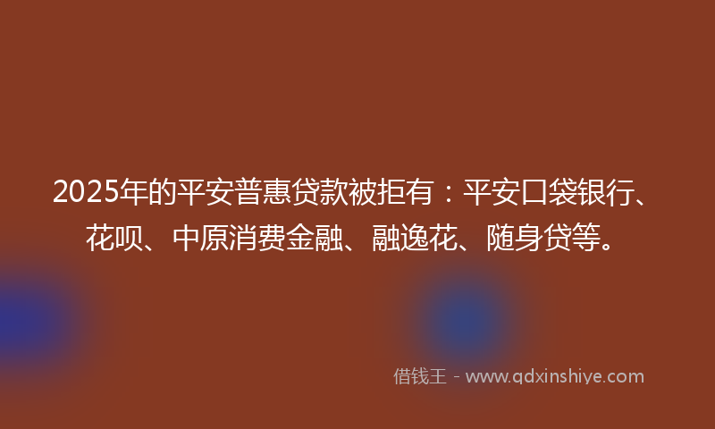 2025年的平安普惠贷款被拒有：平安口袋银行、花呗、中原消费金融、融逸花、随身贷等。