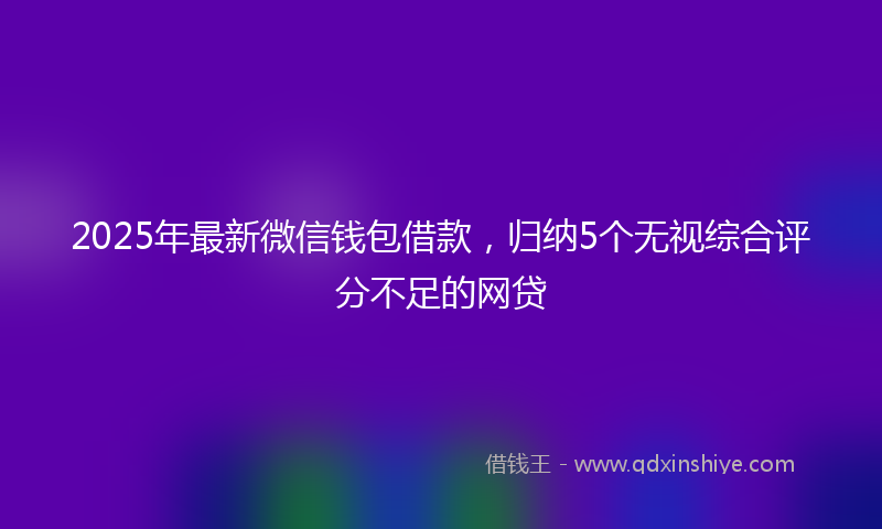 2025年最新微信钱包借款，归纳5个无视综合评分不足的网贷