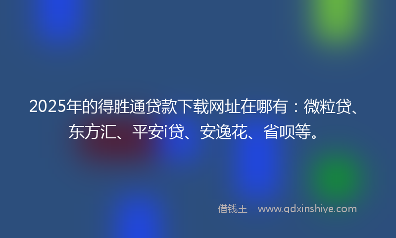 2025年的得胜通贷款下载网址在哪有：微粒贷、东方汇、平安i贷、安逸花、省呗等。
