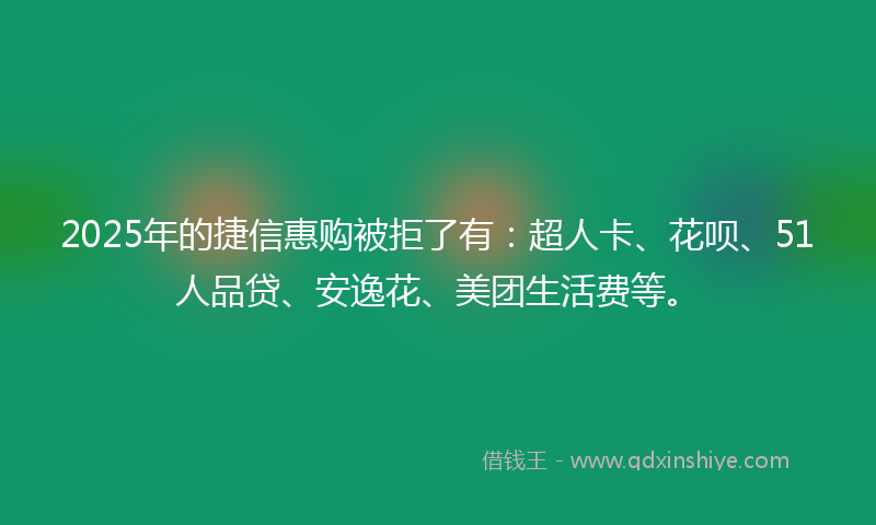 2025年的捷信惠购被拒了有：超人卡、花呗、51人品贷、安逸花、美团生活费等。