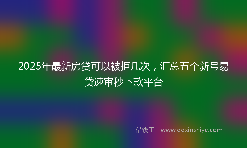 2025年最新房贷可以被拒几次，汇总五个新号易贷速审秒下款平台
