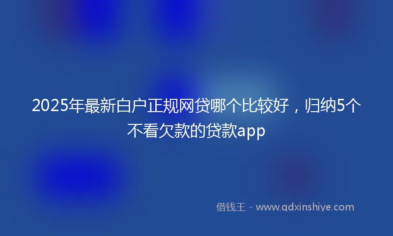 2025年最新白户正规网贷哪个比较好，归纳5个不看欠款的贷款app