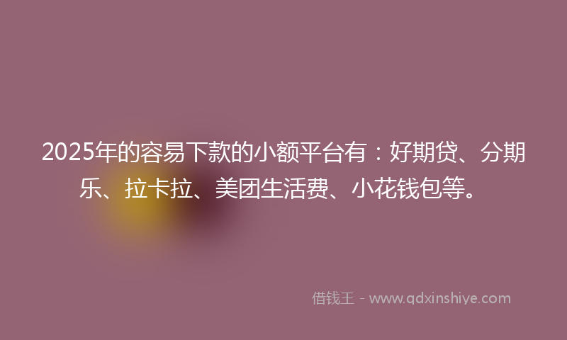2025年的容易下款的小额平台有：好期贷、分期乐、拉卡拉、美团生活费、小花钱包等。