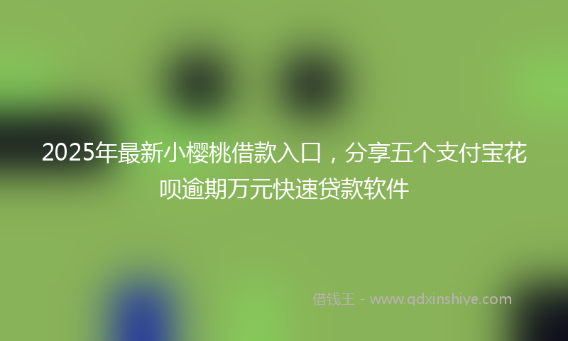 2025年最新小樱桃借款入口，分享五个支付宝花呗逾期万元快速贷款软件