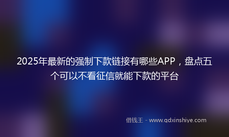 2025年最新的强制下款链接有哪些APP，盘点五个可以不看征信就能下款的平台