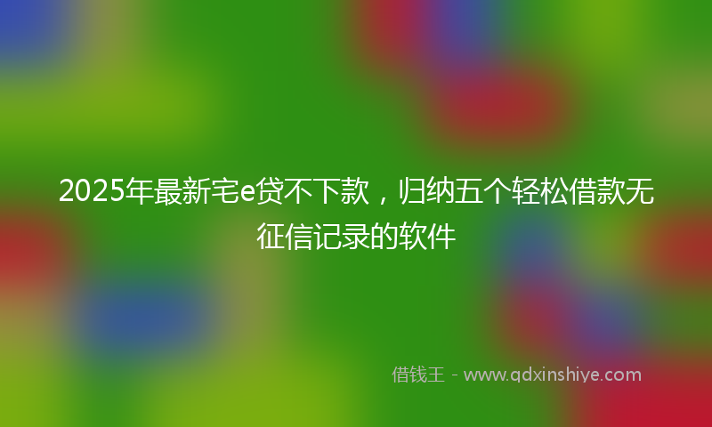 2025年最新宅e贷不下款，归纳五个轻松借款无征信记录的软件