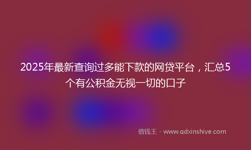 2025年最新查询过多能下款的网贷平台，汇总5个有公积金无视一切的口子