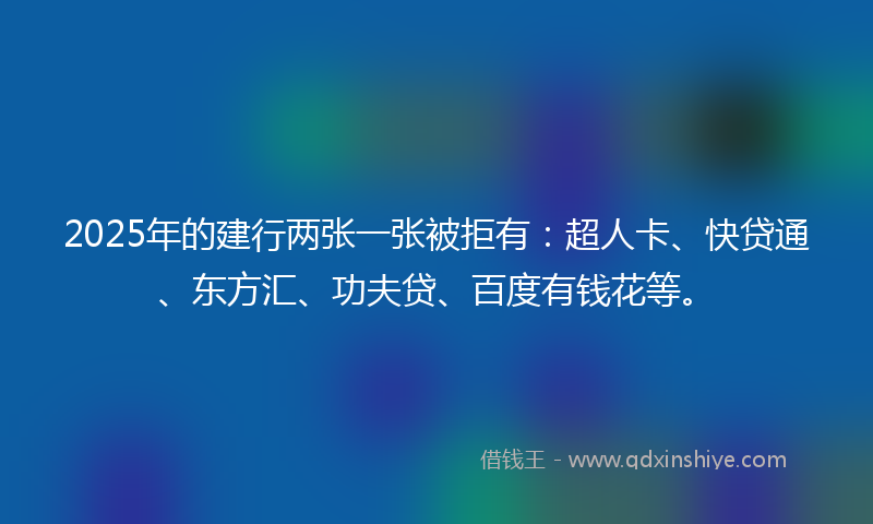 2025年的建行两张一张被拒有：超人卡、快贷通、东方汇、功夫贷、百度有钱花等。