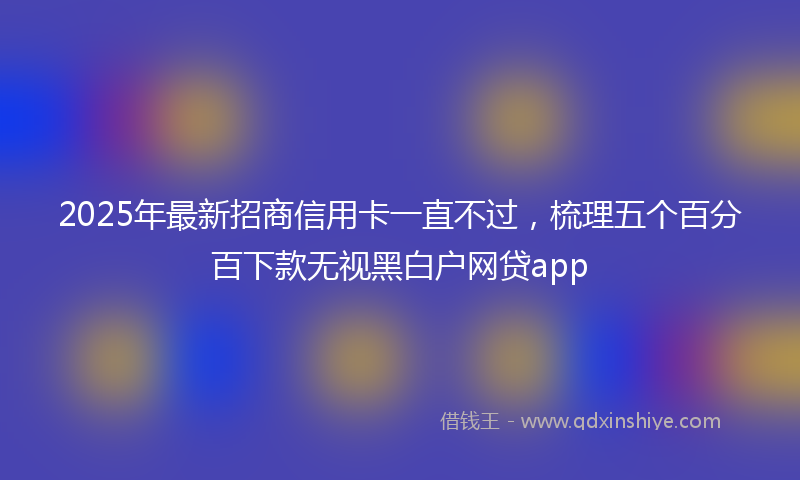 2025年最新招商信用卡一直不过，梳理五个百分百下款无视黑白户网贷app