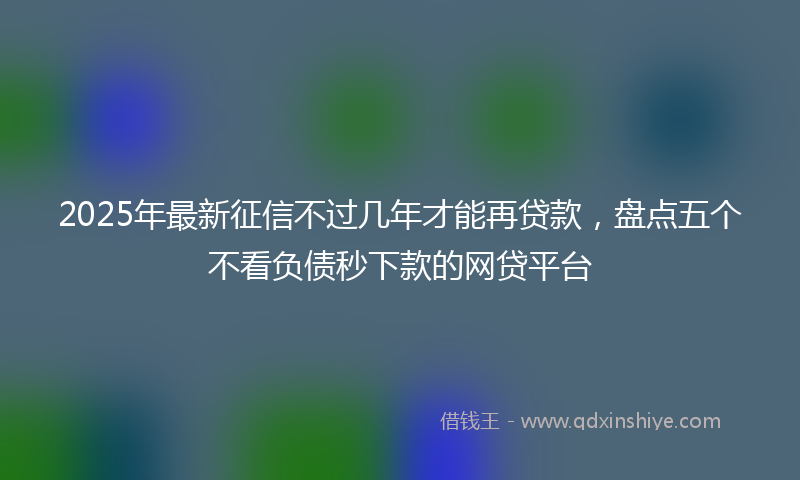 2025年最新征信不过几年才能再贷款，盘点五个不看负债秒下款的网贷平台