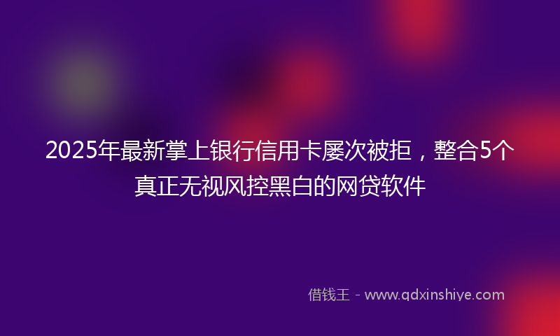2025年最新掌上银行信用卡屡次被拒，整合5个真正无视风控黑白的网贷软件