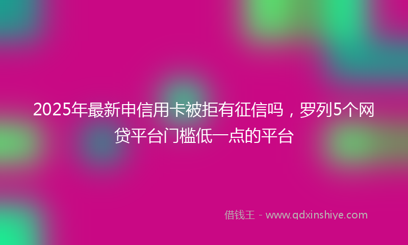 2025年最新申信用卡被拒有征信吗，罗列5个网贷平台门槛低一点的平台