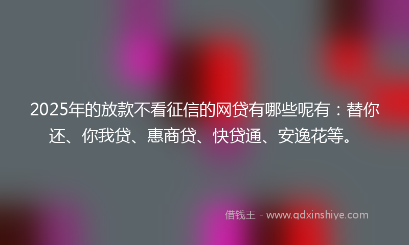 2025年的放款不看征信的网贷有哪些呢有：替你还、你我贷、惠商贷、快贷通、安逸花等。