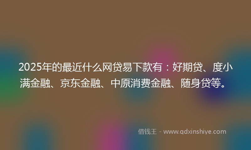 2025年的最近什么网贷易下款有:好期贷、度小满金融、京东金融、中原消费金融、随身贷等。