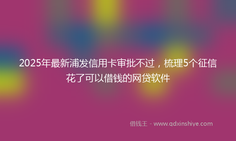 2025年最新浦发信用卡审批不过，梳理5个征信花了可以借钱的网贷软件