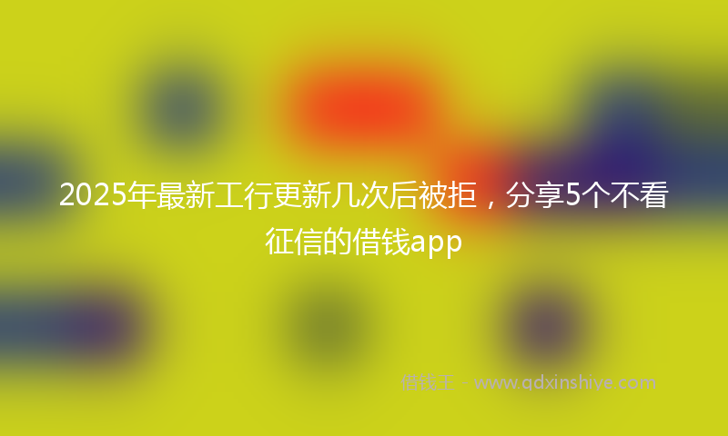 2025年最新工行更新几次后被拒，分享5个不看征信的借钱app