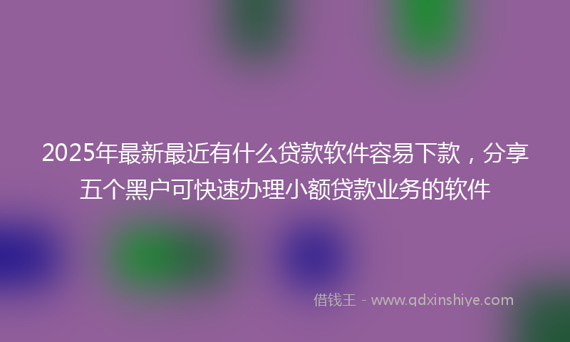 2025年最新最近有什么贷款软件容易下款，分享五个黑户可快速办理小额贷款业务的软件