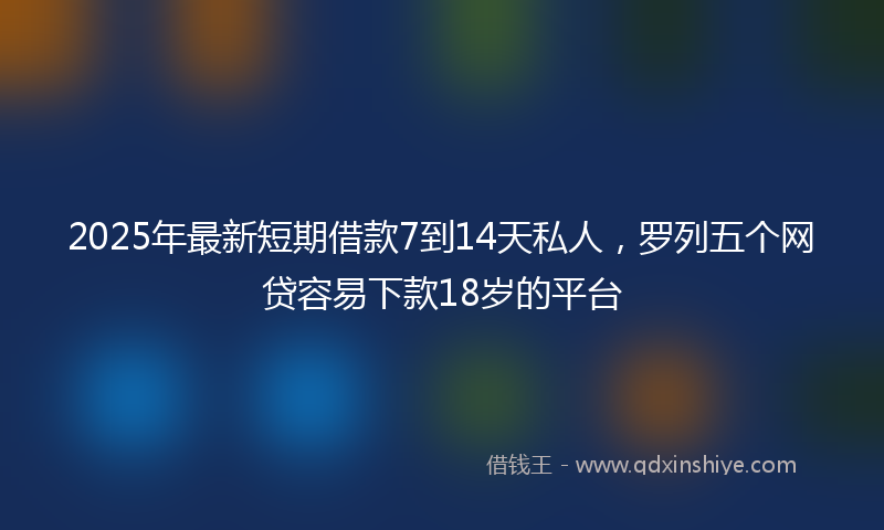 2025年最新短期借款7到14天私人，罗列五个网贷容易下款18岁的平台