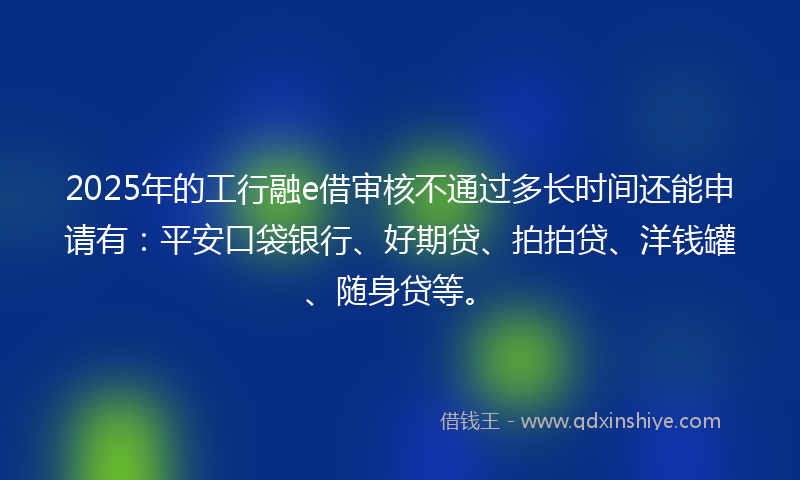 2025年的工行融e借审核不通过多长时间还能申请有：平安口袋银行、好期贷、拍拍贷、洋钱罐、随身贷等。