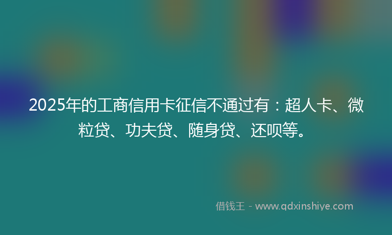 2025年的工商信用卡征信不通过有：超人卡、微粒贷、功夫贷、随身贷、还呗等。