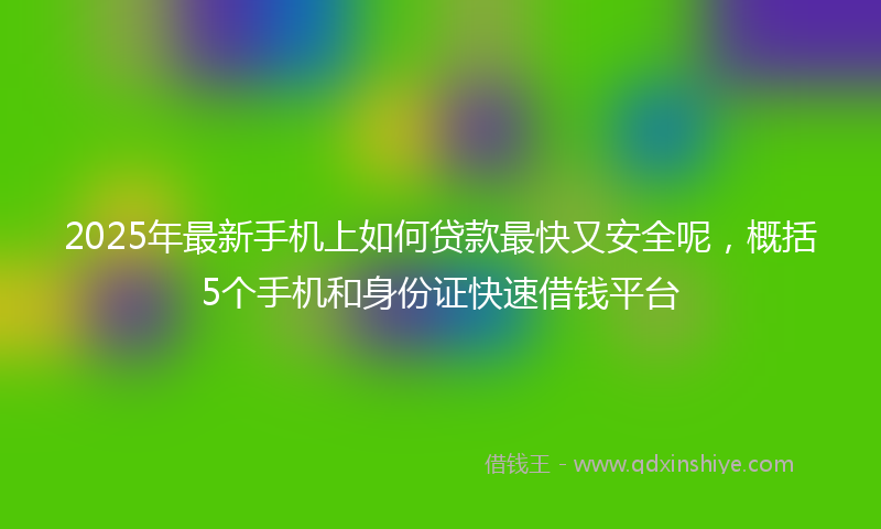 2025年最新手机上如何贷款最快又安全呢，概括5个手机和身份证快速借钱平台