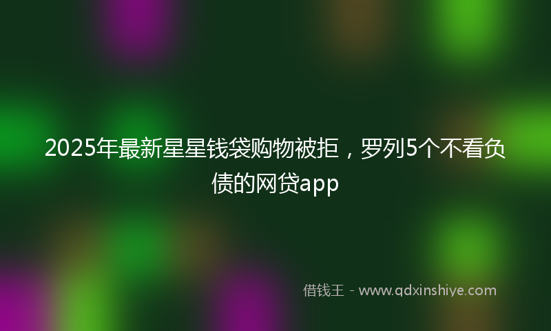 2025年最新星星钱袋购物被拒，罗列5个不看负债的网贷app