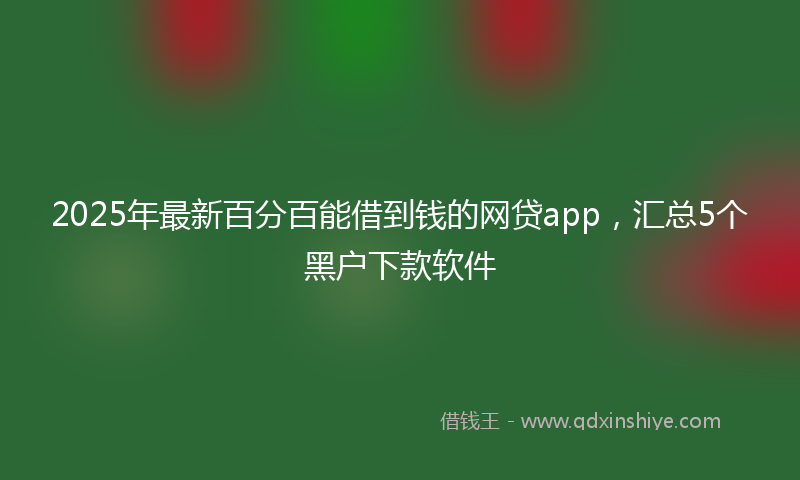 2025年最新百分百能借到钱的网贷app，汇总5个黑户下款软件