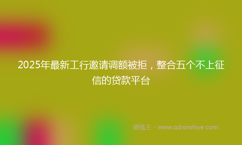 2025年最新工行邀请调额被拒，整合五个不上征信的贷款平台