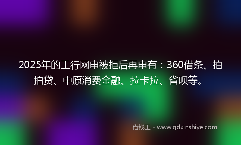 2025年的工行网申被拒后再申有：360借条、拍拍贷、中原消费金融、拉卡拉、省呗等。