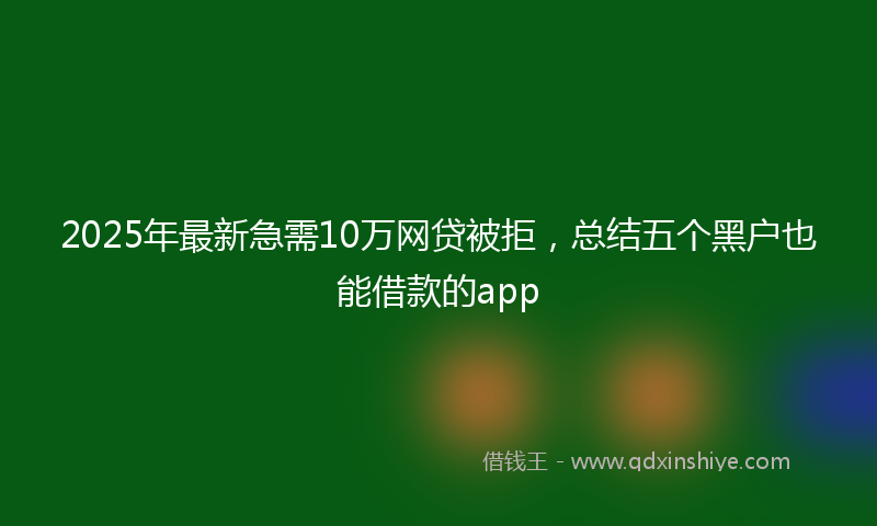 2025年最新急需10万网贷被拒，总结五个黑户也能借款的app