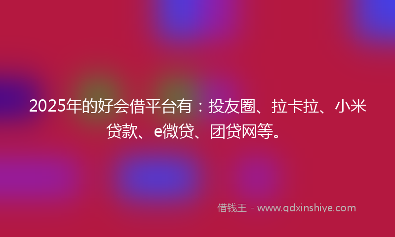 2025年的好会借平台有：投友圈、拉卡拉、小米贷款、e微贷、团贷网等。