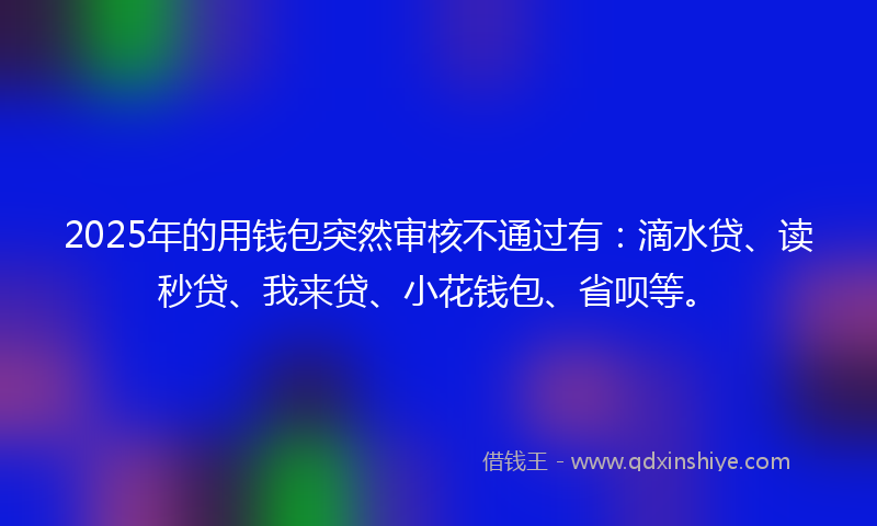 2025年的用钱包突然审核不通过有：滴水贷、读秒贷、我来贷、小花钱包、省呗等。
