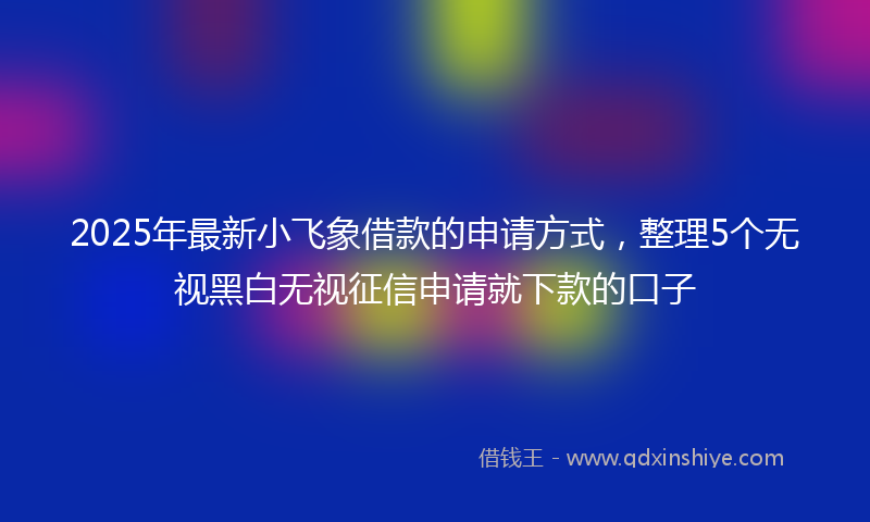 2025年最新小飞象借款的申请方式，整理5个无视黑白无视征信申请就下款的口子