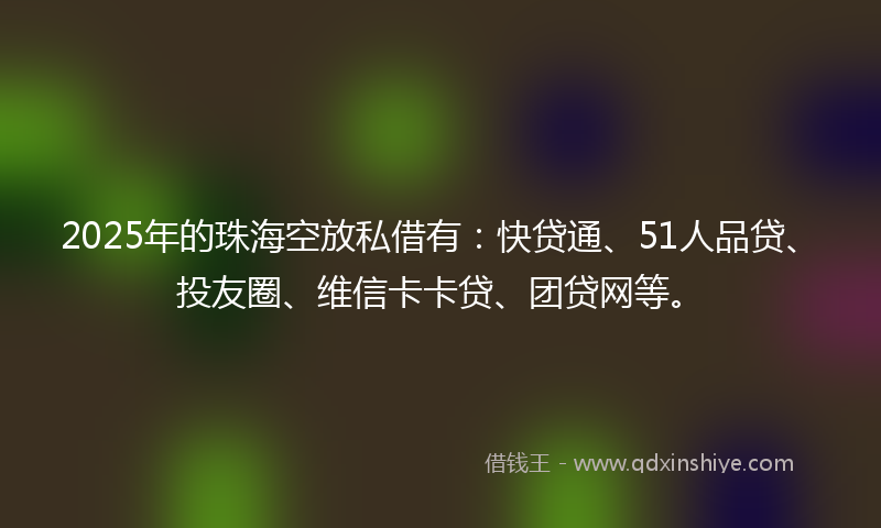 2025年的珠海空放私借有：快贷通、51人品贷、投友圈、维信卡卡贷、团贷网等。