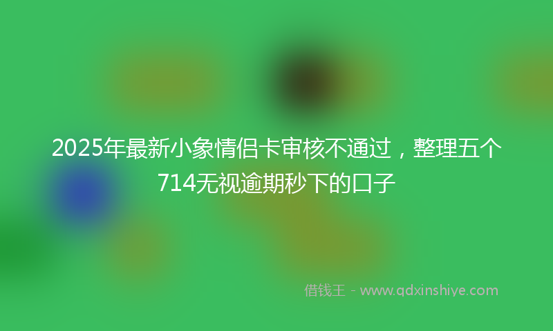 2025年最新小象情侣卡审核不通过，整理五个714无视逾期秒下的口子
