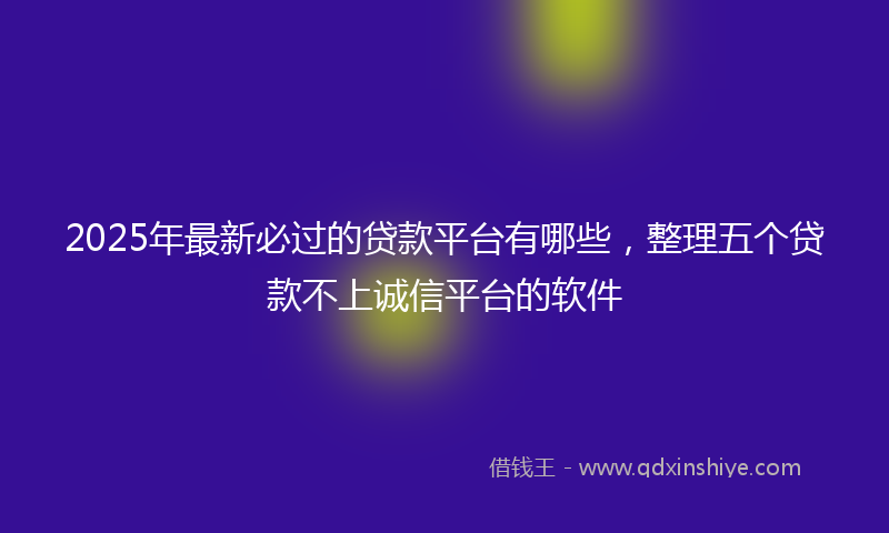 2025年最新必过的贷款平台有哪些，整理五个贷款不上诚信平台的软件