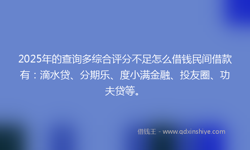 2025年的查询多综合评分不足怎么借钱民间借款有：滴水贷、分期乐、度小满金融、投友圈、功夫贷等。