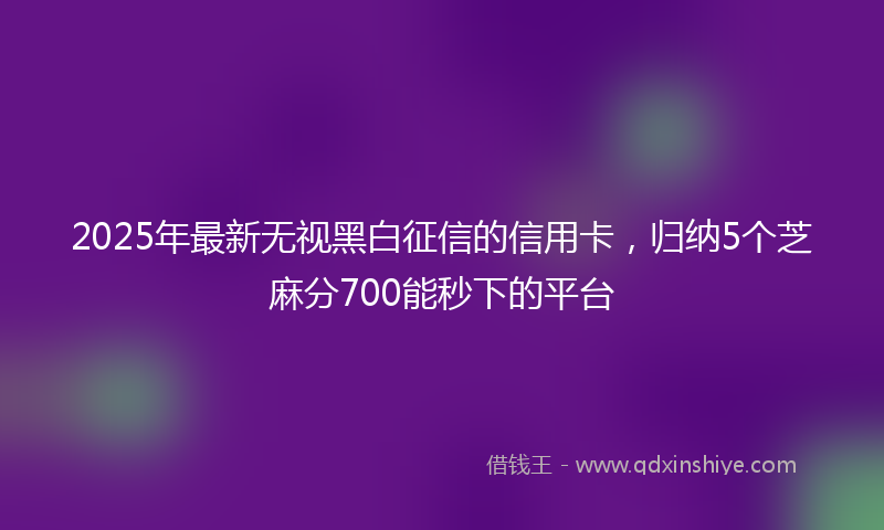 2025年最新无视黑白征信的信用卡，归纳5个芝麻分700能秒下的平台