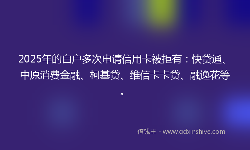 2025年的白户多次申请信用卡被拒有：快贷通、中原消费金融、柯基贷、维信卡卡贷、融逸花等。