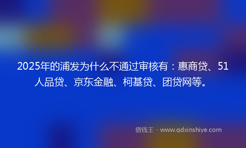 2025年的浦发为什么不通过审核有：惠商贷、51人品贷、京东金融、柯基贷、团贷网等。