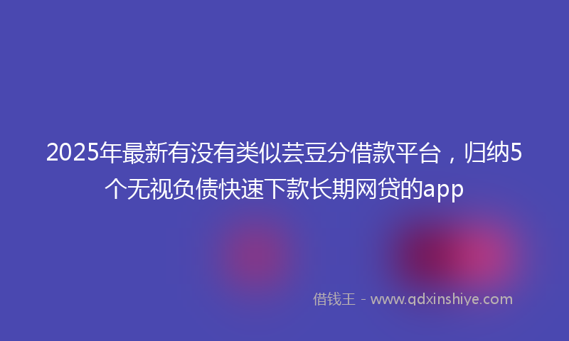2025年最新有没有类似芸豆分借款平台，归纳5个无视负债快速下款长期网贷的app