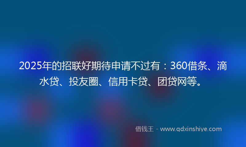 2025年的招联好期待申请不过有：360借条、滴水贷、投友圈、信用卡贷、团贷网等。