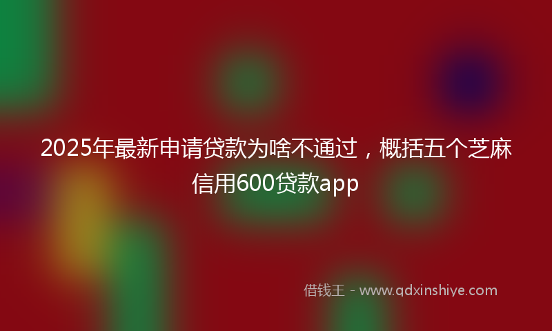 2025年最新申请贷款为啥不通过，概括五个芝麻信用600贷款app